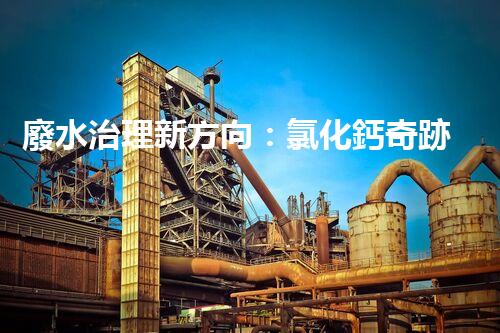 廢水治理新方向：氯化鈣奇跡，解決環(huán)境難題？